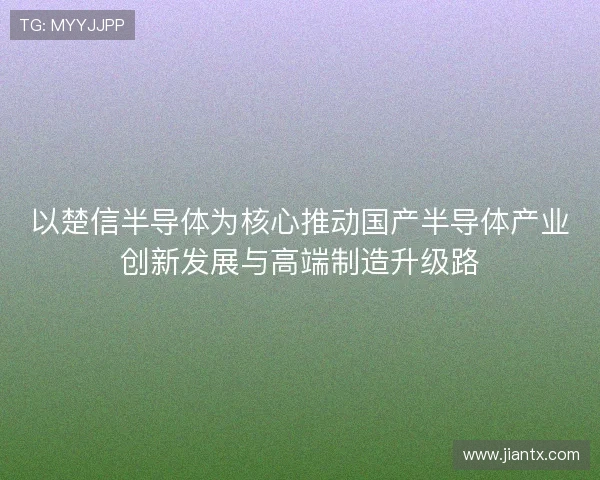 以楚信半导体为核心推动国产半导体产业创新发展与高端制造升级路 以楚信半导体为核心推动国产半导体产业创新发展与高端制造升级路